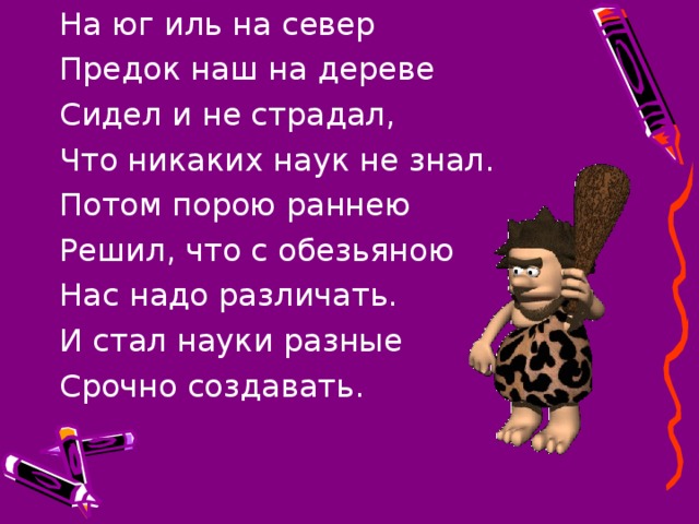 На юг иль на север Предок наш на дереве Сидел и не страдал, Что никаких наук не знал. Потом порою раннею Решил, что с обезьяною Нас надо различать. И стал науки разные Срочно создавать.