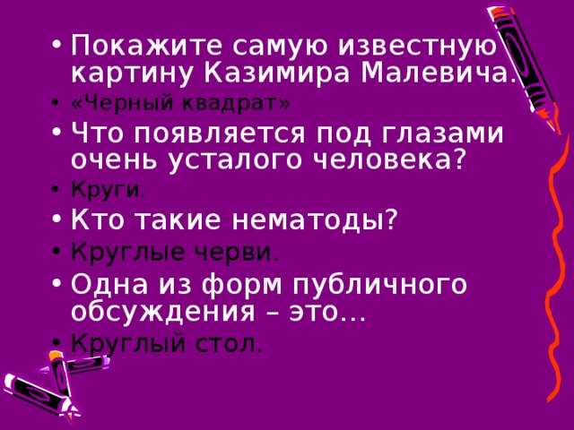 Покажите самую известную картину Казимира Малевича. «Черный квадрат» Что появляется под глазами очень усталого человека? Круги. Кто такие нематоды? Круглые черви. Одна из форм публичного обсуждения – это… Круглый стол.