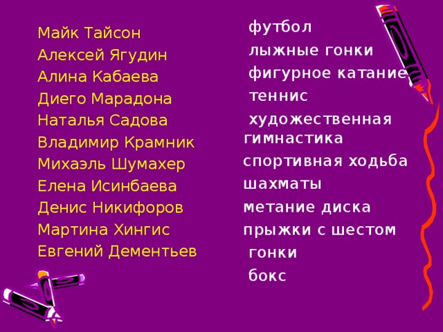 футбол  лыжные гонки  фигурное катание  теннис  художественная гимнастика  спортивная ходьба  шахматы  метание диска  прыжки с шестом  гонки  бокс Майк Тайсон Алексей Ягудин Алина Кабаева Диего Марадона Наталья Садова Владимир Крамник Михаэль Шумахер Елена Исинбаева Денис Никифоров Мартина Хингис Евгений Дементьев