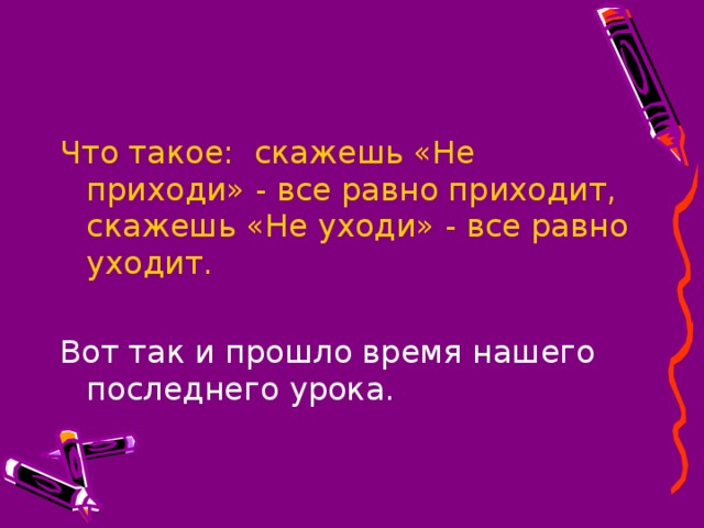 Что такое: скажешь «Не приходи» - все равно приходит, скажешь «Не уходи» - все равно уходит. Вот так и прошло время нашего последнего урока.