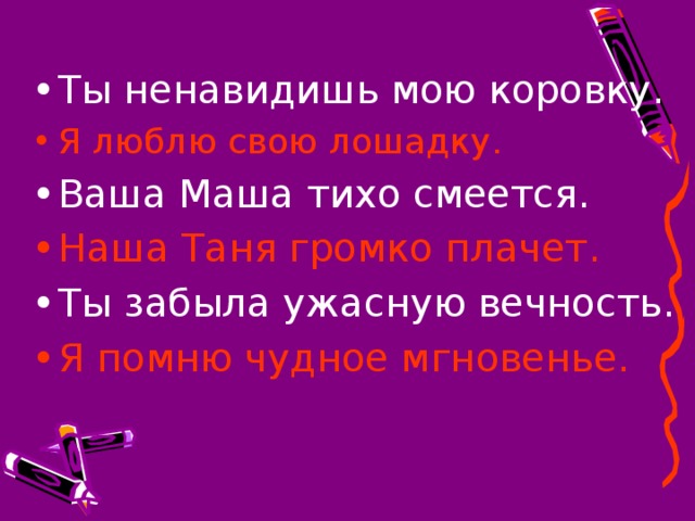 Ты ненавидишь мою коровку. Я люблю свою лошадку. Ваша Маша тихо смеется. Наша Таня громко плачет. Ты забыла ужасную вечность. Я помню чудное мгновенье.