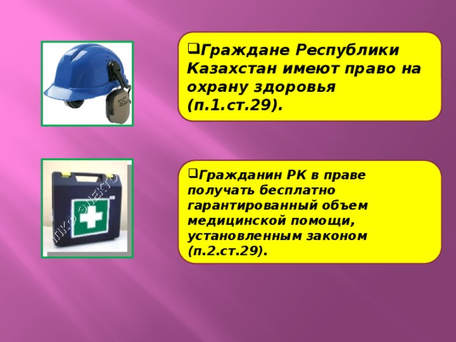 Граждане Республики Казахстан имеют право на охрану здоровья (п.1.ст.29). Гражданин РК в праве получать бесплатно гарантированный объем медицинской помощи, установленным законом (п.2.ст.29).