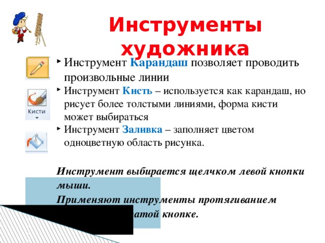 Инструменты художника Инструмент Карандаш позволяет проводить произвольные линии Инструмент Кисть – используется как карандаш, но рисует более толстыми линиями, форма кисти может выбираться Инструмент Заливка – заполняет цветом одноцветную область рисунка. Инструмент выбирается щелчком левой кнопки мыши. Применяют инструменты протягиванием мыши при нажатой кнопке.