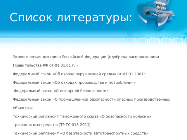 Список литературы: Экологическая доктрина Российской Федерации (одобрена распоряжением Правительства РФ от 01.01.01 г. ) Федеральный закон «Об охране окружающей среды» от 01.01.2001г. Федеральный закон «Об отходах производства и потребления»  Федеральный закон «О пожарной безопасности» Федеральный закон «О промышленной безопасности опасных производственных объектов»  Технический регламент Таможенного союза «О безопасности колесных транспортных средств»(ТР ТС-018-2011) Технический регламент «О безопасности автотранспортных средств» Межотраслевые правила по охране труда на автомобильном транспорте ПОТ РМ–027–2003