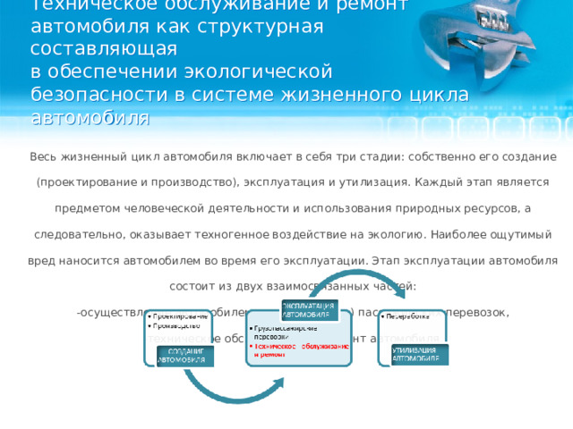 Техническое обслуживание и ремонт автомобиля как структурная составляющая  в обеспечении экологической безопасности в системе жизненного цикла автомобиля   Весь жизненный цикл автомобиля включает в себя три стадии: собственно его создание (проектирование и производство), эксплуатация и утилизация. Каждый этап является предметом человеческой деятельности и использования природных ресурсов, а следовательно, оказывает техногенное воздействие на экологию. Наиболее ощутимый вред наносится автомобилем во время его эксплуатации. Этап эксплуатации автомобиля состоит из двух взаимосвязанных частей: -осуществление автомобилем грузовых и (или) пассажирских перевозок, -техническое обслуживание и ремонт автомобиля.