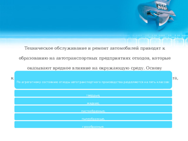 Техническое обслуживание и ремонт автомобилей приводят к образованию на автотранспортных предприятиях отходов, которые оказывают вредное влияние на окружающую среду. Основу классификации отходов, образующихся на предприятиях автотранспорта, составляет деление их по агрегатному состоянию. По агрегатному состоянию отходы автотранспортного производства разделяются на пять классов: твердые, жидкие, пастообразные, пылеобразные, газообразные.