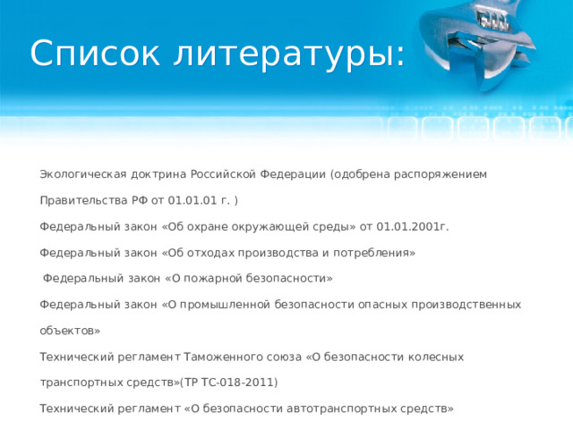 Список литературы: Экологическая доктрина Российской Федерации (одобрена распоряжением Правительства РФ от 01.01.01 г. ) Федеральный закон «Об охране окружающей среды» от 01.01.2001г. Федеральный закон «Об отходах производства и потребления»  Федеральный закон «О пожарной безопасности» Федеральный закон «О промышленной безопасности опасных производственных объектов»  Технический регламент Таможенного союза «О безопасности колесных транспортных средств»(ТР ТС-018-2011) Технический регламент «О безопасности автотранспортных средств» Межотраслевые правила по охране труда на автомобильном транспорте ПОТ РМ–027–2003