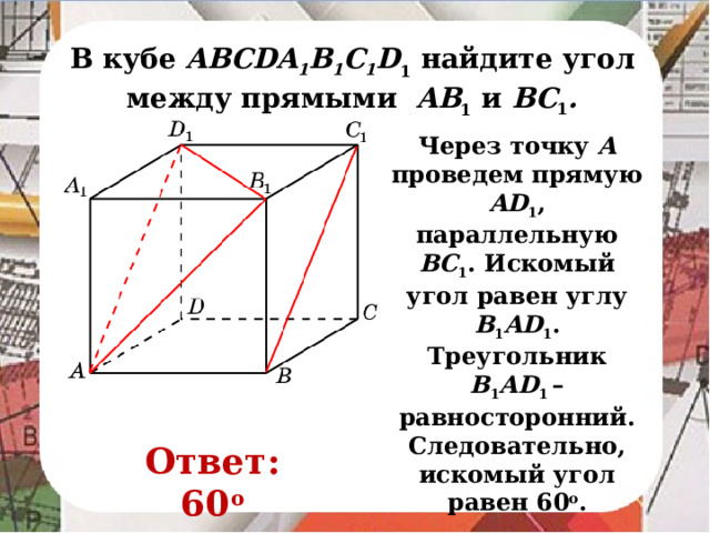 В кубе AВСDA 1 B 1 C 1 D 1 найдите угол между прямыми AB 1 и BC 1 . Через точку A проведем прямую AD 1 , параллельную BC 1 . Искомый угол равен углу B 1 AD 1 . Треугольник B 1 AD 1 – равносторонний. Следовательно, искомый угол равен 60 о . В режиме слайдов ответ появляется после кликанья мышкой. Ответ: 60 о