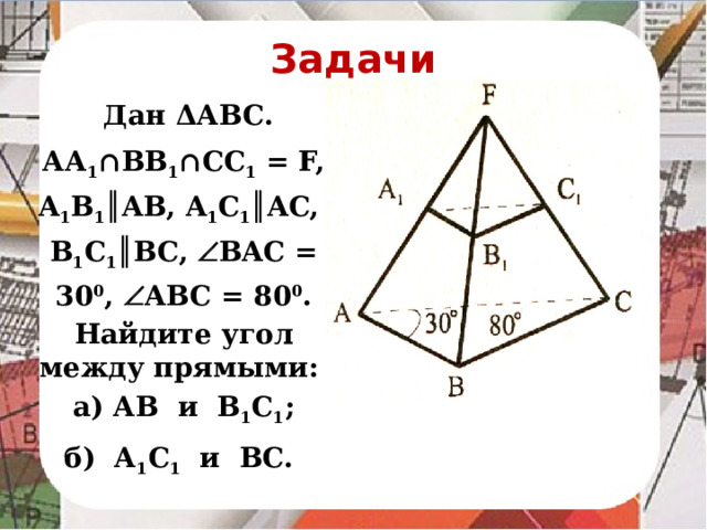 Задачи  Дан ΔАВС. АА 1 ∩ВВ 1 ∩СС 1 = F, A 1 B 1 ║AB, A 1 C 1 ║AC, B 1 C 1 ║BC,  BAC = 30 0 ,  ABC = 80 0 . Найдите угол между прямыми: а) АВ и В 1 С 1 ; б) А 1 С 1 и ВС.