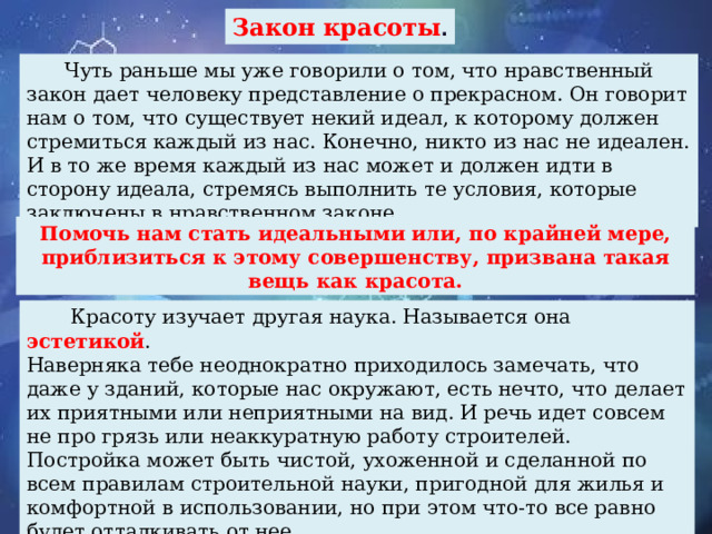 Закон красоты .  Чуть раньше мы уже говорили о том, что нравственный закон дает человеку представление о прекрасном. Он говорит нам о том, что существует некий идеал, к которому должен стремиться каждый из нас. Конечно, никто из нас не идеален. И в то же время каждый из нас может и должен идти в сторону идеала, стремясь выполнить те условия, которые заключены в нравственном законе. Помочь нам стать идеальными или, по крайней мере, приблизиться к этому совершенству, призвана такая вещь как красота.  Красоту изучает другая наука. Называется она эстетикой . Наверняка тебе неоднократно приходилось замечать, что даже у зданий, которые нас окружают, есть нечто, что делает их приятными или неприятными на вид. И речь идет совсем не про грязь или неаккуратную работу строителей. Постройка может быть чистой, ухоженной и сделанной по всем правилам строительной науки, пригодной для жилья и комфортной в использовании, но при этом что-то все равно будет отталкивать от нее.