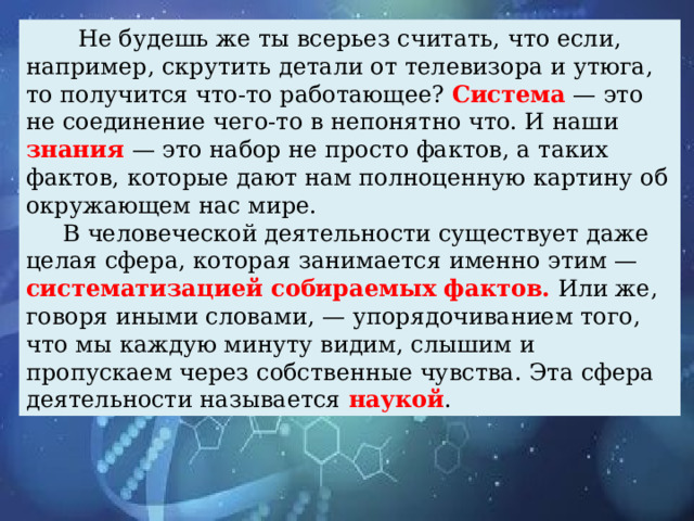 Не будешь же ты всерьез считать, что если, например, скрутить детали от телевизора и утюга, то получится что-то работающее? Система — это не соединение чего-то в непонятно что. И наши знания — это набор не просто фактов, а таких фактов, которые дают нам полноценную картину об окружающем нас мире.  В человеческой деятельности существует даже целая сфера, которая занимается именно этим — систематизацией собираемых фактов. Или же, говоря иными словами, — упорядочиванием того, что мы каждую минуту видим, слышим и пропускаем через собственные чувства. Эта сфера деятельности называется наукой .