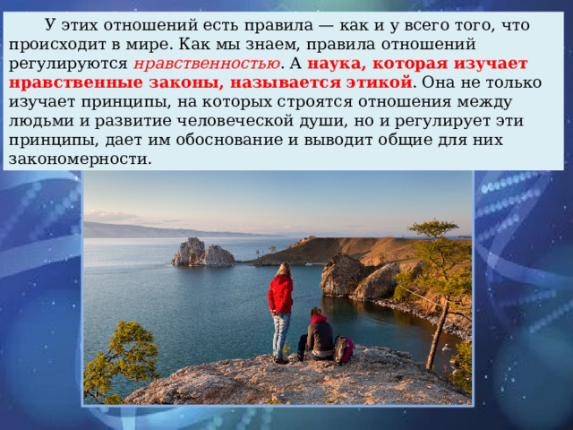 У этих отношений есть правила — как и у всего того, что происходит в мире. Как мы знаем, правила отношений регулируются нравственностью . А наука, которая изучает нравственные законы, называется этикой . Она не только изучает принципы, на которых строятся отношения между людьми и развитие человеческой души, но и регулирует эти принципы, дает им обоснование и выводит общие для них закономерности.