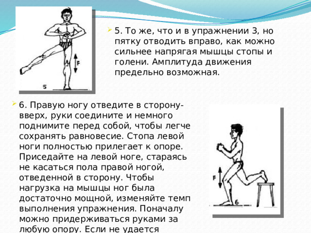 5. То же, что и в упражнении 3, но пятку отводить вправо, как можно сильнее напрягая мышцы стопы и голени. Амплитуда движения предельно возможная. 6. Правую ногу отведите в сторону-вверх, руки соедините и немного поднимите перед собой, чтобы легче сохранять равновесие. Стопа левой ноги полностью прилегает к опоре. Приседайте на левой ноге, стараясь не касаться пола правой ногой, отведенной в сторону. Чтобы нагрузка на мышцы ног была достаточно мощной, изменяйте темп выполнения упражнения. Поначалу можно придерживаться руками за любую опору. Если не удается выполнить упражнение, можно касаться пола ногой, отведенной в сторону.