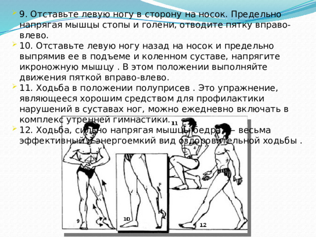 9. Отставьте левую ногу в сторону на носок. Предельно напрягая мышцы стопы и голени, отводите пятку вправо-влево. 10. Отставьте левую ногу назад на носок и предельно выпрямив ее в подъеме и коленном суставе, напрягите икроножную мышцу . В этом положении выполняйте движения пяткой вправо-влево. 11. Ходьба в положении полуприсев . Это упражнение, являющееся хорошим средством для профилактики нарушений в суставах ног, можно ежедневно включать в комплекс утренней гимнастики. 12. Ходьба, сильно напрягая мышцы бедра, — весьма эффективный и энергоемкий вид оздоровительной ходьбы .