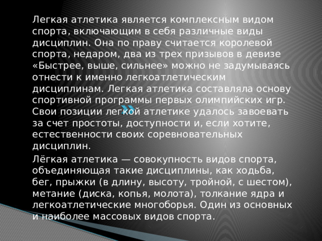 Легкая атлетика является комплексным видом спорта, включающим в себя различные виды дисциплин. Она по праву считается королевой спорта, недаром, два из трех призывов в девизе «Быстрее, выше, сильнее» можно не задумываясь отнести к именно легкоатлетическим дисциплинам. Легкая атлетика составляла основу спортивной программы первых олимпийских игр. Свои позиции легкой атлетике удалось завоевать за счет простоты, доступности и, если хотите, естественности своих соревновательных дисциплин. Лёгкая атлетика — совокупность видов спорта, объединяющая такие дисциплины, как ходьба, бег, прыжки (в длину, высоту, тройной, с шестом), метание (диска, копья, молота), толкание ядра и легкоатлетические многоборья. Один из основных и наиболее массовых видов спорта.