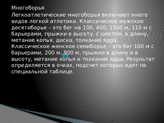 Многоборья Легкоатлетические многоборья включают много видов легкой атлетики. Классическое мужское десятиборье – это бег на 100, 400, 1500 м, 110 м с барьерами, прыжки в высоту, с шестом, в длину, метание копья, диска, толкание ядра. Классическое женское семиборье – это бег 100 м с барьерами, 200 м, 800 м, прыжки в длину и в высоту, метание копья и толкание ядра. Результат определяется в очках, подсчет которых идет по специальной таблице.