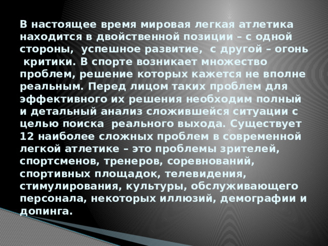 В настоящее время мировая легкая атлетика находится в двойственной позиции – с одной стороны, успешное развитие, с другой – огонь критики. В спорте возникает множество проблем, решение которых кажется не вполне реальным. Перед лицом таких проблем для эффективного их решения необходим полный и детальный анализ сложившейся ситуации с целью поиска реального выхода. Существует 12 наиболее сложных проблем в современной легкой атлетике – это проблемы зрителей, спортсменов, тренеров, соревнований, спортивных площадок, телевидения, стимулирования, культуры, обслуживающего персонала, некоторых иллюзий, демографии и допинга.