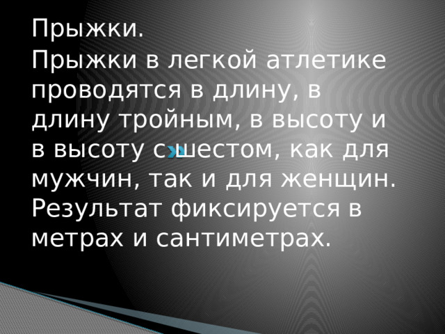 Прыжки. Прыжки в легкой атлетике проводятся в длину, в длину тройным, в высоту и в высоту с шестом, как для мужчин, так и для женщин. Результат фиксируется в метрах и сантиметрах.