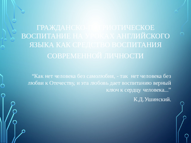 ГРАЖДАНСКО-ПАТРИОТИЧЕСКОЕ ВОСПИТАНИЕ НА УРОКАХ АНГЛИЙСКОГО ЯЗЫКА КАК СРЕДСТВО ВОСПИТАНИЯ СОВРЕМЕННОЙ ЛИЧНОСТИ “ Как нет человека без самолюбия, - так нет человека без любви к Отечеству, и эта любовь дает воспитанию верный ключ к сердцу человека...” К.Д.Ушинский.