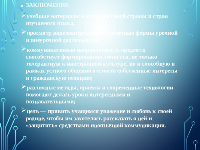 ЗАКЛЮЧЕНИЕ учебные материалы о культуре своей страны и стран изучаемого языка; просмотр видеоматериалов и различные формы урочной и внеурочной деятельности; коммуникативная направленность предмета способствует формированию личности, не только толерантную к иностранной культуре, но и способную в рамках устного общения отстоять собственные интересы и гражданскую позицию; различные методы, приемы и современные технологии помогают делать уроки интересными и познавательными; цель — привить учащимся уважение и любовь к своей родине, чтобы им захотелось рассказать о ней и «защитить» средствами иноязычной коммуникации.