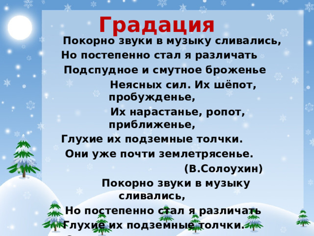 Градация Покорно звуки в музыку сливались, Но постепенно стал я различать Подспудное и смутное броженье Неясных сил. Их шёпот, пробужденье, Их нарастанье, ропот, приближенье, Глухие их подземные толчки. Они уже почти землетрясенье. (В.Солоухин) Покорно звуки в музыку сливались, Но постепенно стал я различать Глухие их подземные толчки. Они уже почти землетрясенье.