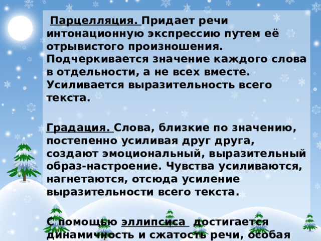 Парцелляция. Придает речи интонационную экспрессию путем её отрывистого произношения. Подчеркивается значение каждого слова в отдельности, а не всех вместе. Усиливается выразительность всего текста. Градация. Слова, близкие по значению, постепенно усиливая друг друга, создают эмоциональный, выразительный образ-настроение. Чувства усиливаются, нагнетаются, отсюда усиление выразительности всего текста. С помощью эллипсиса достигается динамичность и сжатость речи, особая выразительность, передается напряженная смена действия