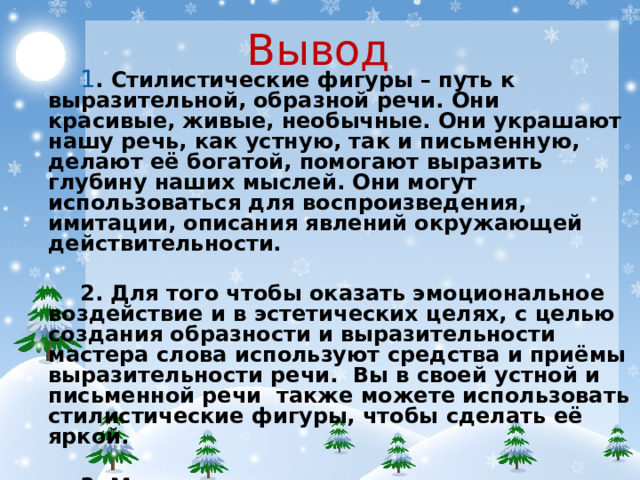 Вывод 1 . Стилистические фигуры – путь к выразительной, образной речи. Они красивые, живые, необычные. Они украшают нашу речь, как устную, так и письменную, делают её богатой, помогают выразить глубину наших мыслей. Они могут использоваться для воспроизведения, имитации, описания явлений окружающей действительности. 2. Для того чтобы оказать эмоциональное воздействие и в эстетических целях, с целью создания образности и выразительности мастера слова используют средства и приёмы выразительности речи. Вы в своей устной и письменной речи также можете использовать стилистические фигуры, чтобы сделать её яркой. 3. Мы с вами должны помнить, что родное слово – это основа нашей духовности, нашей культуры.
