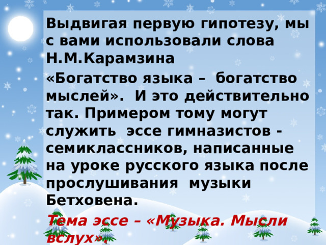 Выдвигая первую гипотезу, мы с вами использовали слова Н.М.Карамзина «Богатство языка – богатство мыслей». И это действительно так. Примером тому могут служить эссе гимназистов - семиклассников, написанные на уроке русского языка после прослушивания музыки Бетховена. Тема эссе – «Музыка. Мысли вслух».