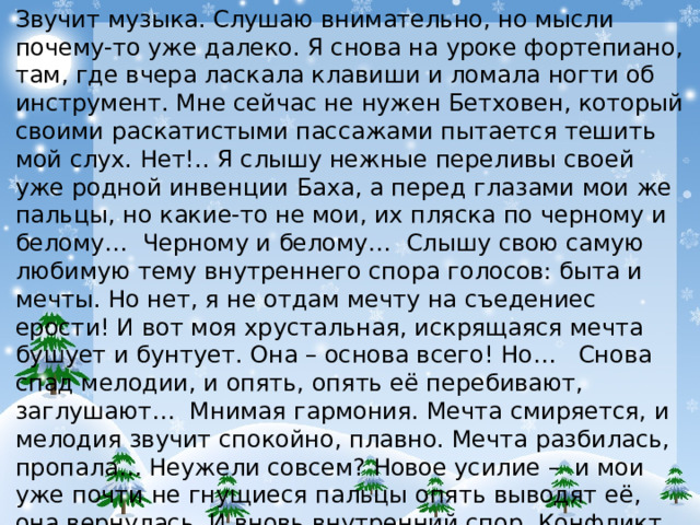 Звучит музыка. Слушаю внимательно, но мысли почему-то уже далеко. Я снова на уроке фортепиано, там, где вчера ласкала клавиши и ломала ногти об инструмент. Мне сейчас не нужен Бетховен, который своими раскатистыми пассажами пытается тешить мой слух. Нет!.. Я слышу нежные переливы своей уже родной инвенции Баха, а перед глазами мои же пальцы, но какие-то не мои, их пляска по черному и белому… Черному и белому… Слышу свою самую любимую тему внутреннего спора голосов: быта и мечты. Но нет, я не отдам мечту на съедениес ерости! И вот моя хрустальная, искрящаяся мечта бушует и бунтует. Она – основа всего! Но… Снова спад мелодии, и опять, опять её перебивают, заглушают… Мнимая гармония. Мечта смиряется, и мелодия звучит спокойно, плавно. Мечта разбилась, пропала… Неужели совсем? Новое усилие – и мои уже почти не гнущиеся пальцы опять выводят её, она вернулась. И вновь внутренний спор. Конфликт. Кульминация его!.. Мечта непобедима! Вот он, Бах, его музыка – бессмертна! Секрет его вечной славы – это близость нам… Кушнина Софья