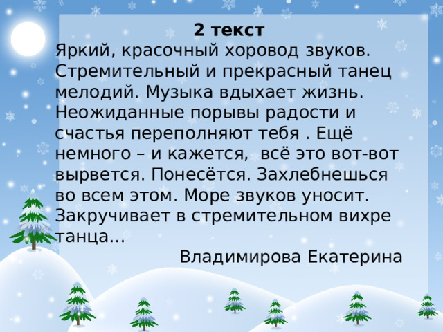 2 текст Яркий, красочный хоровод звуков. Стремительный и прекрасный танец мелодий. Музыка вдыхает жизнь. Неожиданные порывы радости и счастья переполняют тебя . Ещё немного – и кажется, всё это вот-вот вырвется. Понесётся. Захлебнешься во всем этом. Море звуков уносит. Закручивает в стремительном вихре танца… Владимирова Екатерина