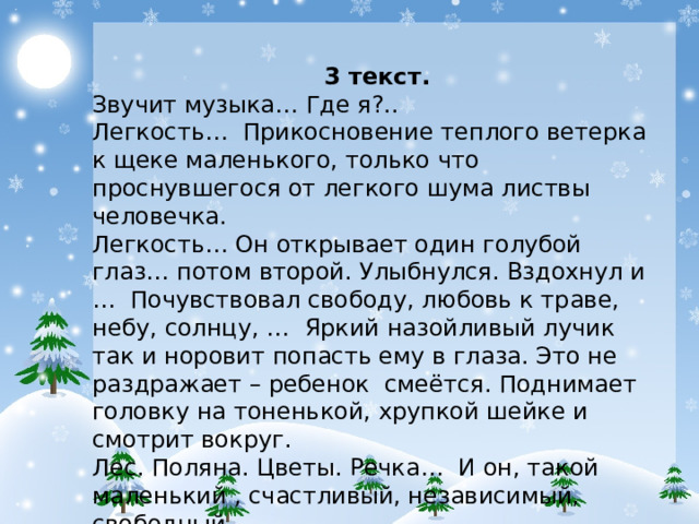 3 текст. Звучит музыка… Где я?.. Легкость… Прикосновение теплого ветерка к щеке маленького, только что проснувшегося от легкого шума листвы человечка. Легкость… Он открывает один голубой глаз… потом второй. Улыбнулся. Вздохнул и … Почувствовал свободу, любовь к траве, небу, солнцу, … Яркий назойливый лучик так и норовит попасть ему в глаза. Это не раздражает – ребенок смеётся. Поднимает головку на тоненькой, хрупкой шейке и смотрит вокруг. Лес. Поляна. Цветы. Речка… И он, такой маленький , счастливый, независимый, свободный… Сокольникова Маша