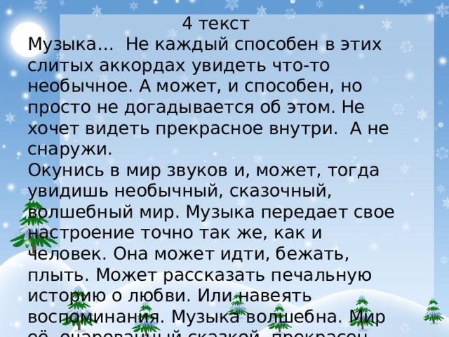 4 текст Музыка… Не каждый способен в этих слитых аккордах увидеть что-то необычное. А может, и способен, но просто не догадывается об этом. Не хочет видеть прекрасное внутри. А не снаружи. Окунись в мир звуков и, может, тогда увидишь необычный, сказочный, волшебный мир. Музыка передает свое настроение точно так же, как и человек. Она может идти, бежать, плыть. Может рассказать печальную историю о любви. Или навеять воспоминания. Музыка волшебна. Мир её, очарованный сказкой, прекрасен. Белякова Владлена