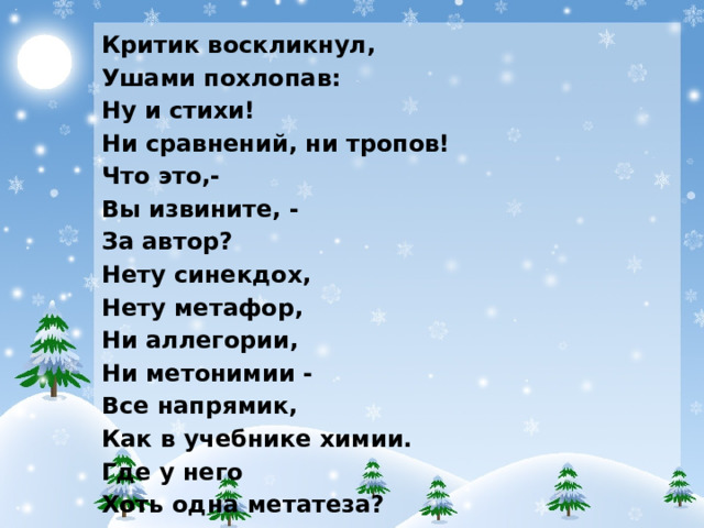 Критик воскликнул, Ушами похлопав: Ну и стихи! Ни сравнений, ни тропов! Что это,- Вы извините, - За автор? Нету синекдох, Нету метафор, Ни аллегории, Ни метонимии - Все напрямик, Как в учебнике химии. Где у него Хоть одна метатеза? Где она? Где? А нужна до зареза! Образов - фигушки! Спорить напрасно, То, что безобразно - То безобразно.