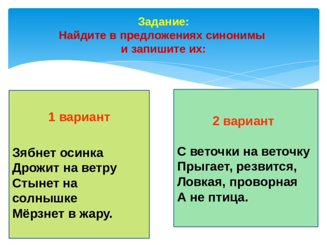 Задание: Найдите в предложениях синонимы и запишите их: 2 вариант С веточки на веточку Прыгает, резвится, Ловкая, проворная А не птица. 1 вариант Зябнет осинка Дрожит на ветру Стынет на солнышке Мёрзнет в жару.
