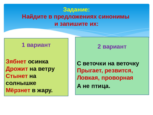 Задание: Найдите в предложениях синонимы и запишите их: 2 вариант С веточки на веточку Прыгает, резвится, Ловкая, проворная А не птица. 1 вариант Зябнет осинка Дрожит на ветру Стынет на солнышке Мёрзнет в жару.