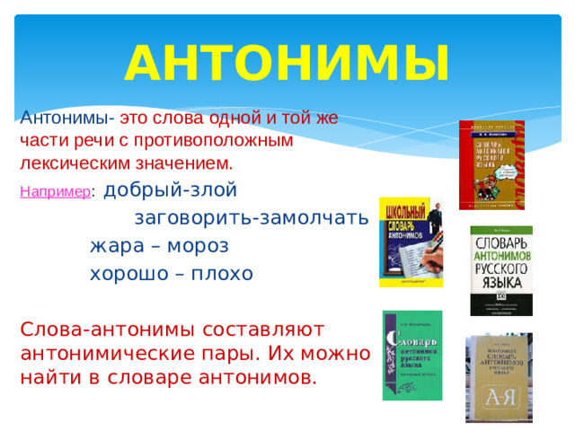 АНТОНИМЫ Антонимы- это слова одной и той же части речи с противоположным лексическим значением. Например : добрый-злой заговорить-замолчать жара – мороз хорошо – плохо Слова-антонимы составляют антонимические пары. Их можно найти в словаре антонимов.