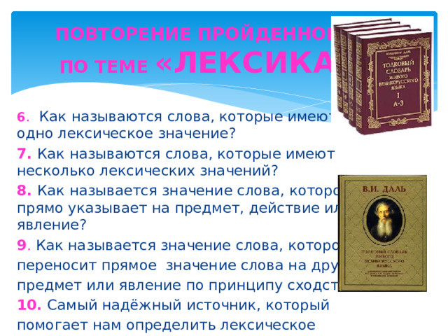 ПОВТОРЕНИЕ ПРОЙДЕННОГО ПО ТЕМЕ «ЛЕКСИКА» 6 . Как называются слова, которые имеют одно лексическое значение? 7. Как называются слова, которые имеют несколько лексических значений? 8. Как называется значение слова, которое прямо указывает на предмет, действие или явление? 9 . Как называется значение слова, которое переносит прямое значение слова на другой предмет или явление по принципу сходства? 10. Самый надёжный источник, который помогает нам определить лексическое значение слова?