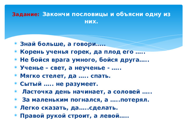 Задание: Закончи пословицы и объясни одну из них. Знай больше, а говори….. Корень ученья горек, да плод его ….. Не бойся врага умного, бойся друга….. Ученье – свет, а неученье - ….. Мягко стелет, да ….. спать. Сытый ….. не разумеет. Ласточка день начинает, а соловей ….. За маленьким погнался, а …..потерял. Легко сказать, да…..сделать. Правой рукой строит, а левой…..