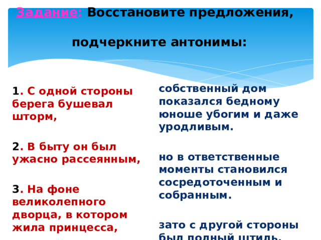 Задание : Восстановите предложения, подчеркните антонимы: собственный дом показался бедному юноше убогим и даже уродливым. но в ответственные моменты становился сосредоточенным и собранным. зато с другой стороны был полный штиль. 1 . С одной стороны берега бушевал шторм, 2 . В быту он был ужасно рассеянным, 3 . На фоне великолепного дворца, в котором жила принцесса,
