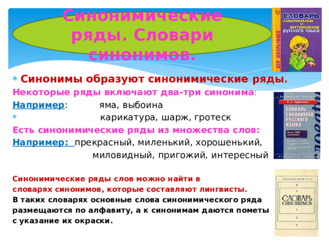 Синонимические ряды. Словари синонимов. Синонимы образуют синонимические ряды . Некоторые ряды включают два-три синонима : Например : яма, выбоина карикатура, шарж, гротеск Есть синонимические ряды из множества слов: Например: прекрасный, миленький, хорошенький, миловидный, пригожий, интересный Синонимические ряды слов можно найти в словарях синонимов, которые составляют лингвисты. В таких словарях основные слова синонимического ряда размещаются по алфавиту, а к синонимам даются пометы с указание их окраски.