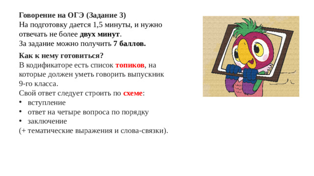Говорение на ОГЭ (Задание 3) На подготовку дается 1,5 минуты, и нужно отвечать не более двух минут . За задание можно получить 7 баллов. Как к нему готовиться? В кодификаторе есть список топиков , на которые должен уметь говорить выпускник 9-го класса. Свой ответ следует строить по схеме : вступление ответ на четыре вопроса по порядку заключение (+ тематические выражения и слова-связки).