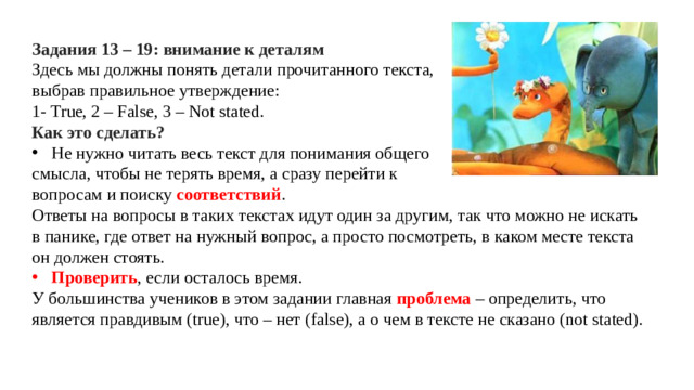 Задания 13 – 19: внимание к деталям Здесь мы должны понять детали прочитанного текста, выбрав правильное утверждение: 1- True, 2 – False, 3 – Not stated. Как это сделать? Не нужно читать весь текст для понимания общего смысла, чтобы не терять время, а сразу перейти к вопросам и поиску соответствий . Ответы на вопросы в таких текстах идут один за другим, так что можно не искать в панике, где ответ на нужный вопрос, а просто посмотреть, в каком месте текста он должен стоять. Проверить , если осталось время. У большинства учеников в этом задании главная проблема – определить, что является правдивым (true), что – нет (false), а о чем в тексте не сказано (not stated).