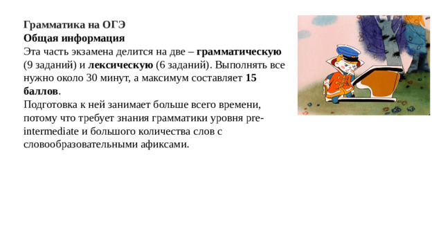 Грамматика на ОГЭ Общая информация Эта часть экзамена делится на две – грамматическую (9 заданий) и лексическую (6 заданий). Выполнять все нужно около 30 минут, а максимум составляет 15 баллов . Подготовка к ней занимает больше всего времени, потому что требует знания грамматики уровня pre-intermediate и большого количества слов с словообразовательными афиксами.