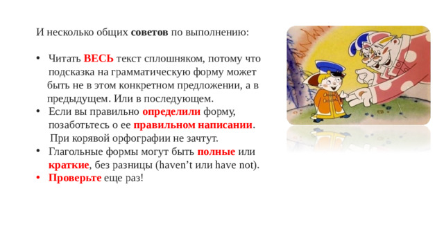 И несколько общих советов по выполнению: Читать ВЕСЬ текст сплошняком, потому что подсказка на грамматическую форму может быть не в этом конкретном предложении, а в предыдущем. Или в последующем. Если вы правильно определили форму, позаботьтесь о ее правильном написании . При корявой орфографии не зачтут.