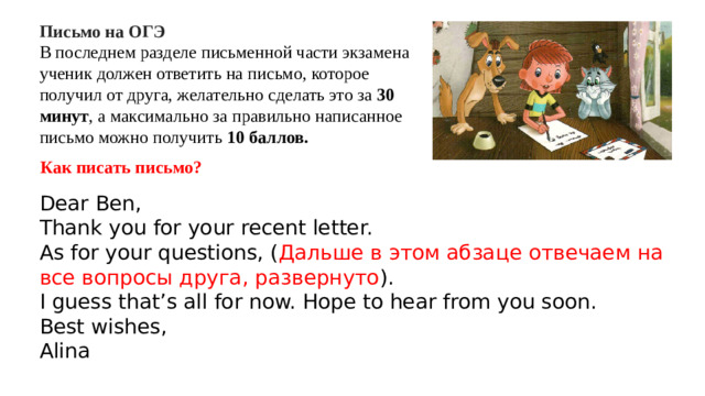 Письмо на ОГЭ В последнем разделе письменной части экзамена ученик должен ответить на письмо, которое получил от друга, желательно сделать это за 30 минут , а максимально за правильно написанное письмо можно получить 10 баллов. Как писать письмо? Dear Ben, Thank you for your recent letter. As for your questions, ( Дальше в этом абзаце отвечаем на все вопросы друга, развернуто ). I guess that’s all for now. Hope to hear from you soon. Best wishes, Alina