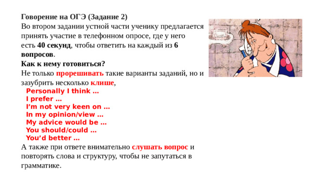 Говорение на ОГЭ (Задание 2) Во втором задании устной части ученику предлагается принять участие в телефонном опросе, где у него есть 40 секунд , чтобы ответить на каждый из 6 вопросов . Как к нему готовиться? Не только прорешивать такие варианты заданий, но и зазубрить несколько клише , Personally I think … I prefer … I’m not very keen on … In my opinion/view … My advice would be … You should/could … You’d better … А также при ответе внимательно слушать вопрос и повторять слова и структуру, чтобы не запутаться в грамматике.