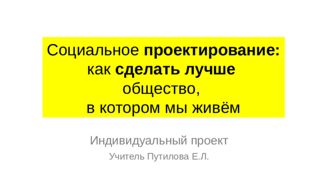 Социальное проектирование: как сделать лучше общество, в котором мы живём Индивидуальный проект Учитель Путилова Е.Л.