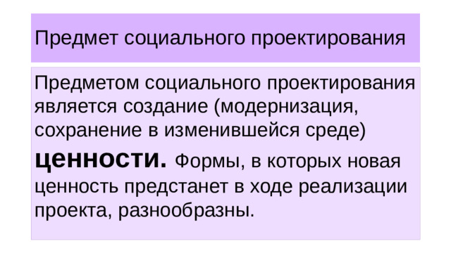 Предмет социального проектирования Предметом социального проектирования является создание (модернизация, сохранение в изменившейся среде) ценности. Формы, в которых новая ценность предстанет в ходе реализации проекта, разнообразны.