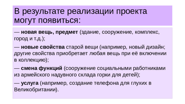 В результате реализации проекта могут появиться: — новая вещь, предмет (здание, сооружение, комплекс, город и т.д.); — новые свойства старой вещи (например, новый дизайн; другие свойства приобретает любая вещь при её включении в коллекцию); — смена функций (сооружение социальными работниками из армейского надувного склада горки для детей); — услуга (например, создание телефона для глухих в Великобритании).