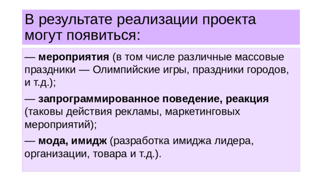 В результате реализации проекта могут появиться: — мероприятия (в том числе различные массовые праздники — Олимпийские игры, праздники городов, и т.д.); — запрограммированное поведение, реакция (таковы действия рекламы, маркетинговых мероприятий); — мода, имидж (разработка имиджа лидера, организации, товара и т.д.).